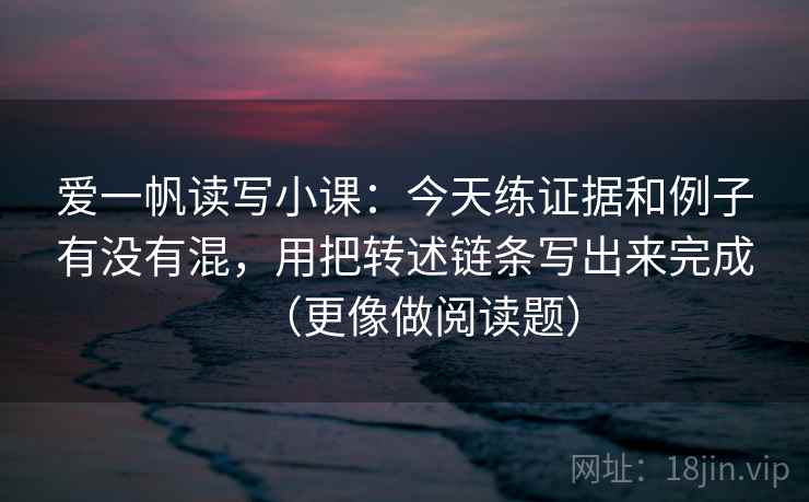 爱一帆读写小课：今天练证据和例子有没有混，用把转述链条写出来完成（更像做阅读题）
