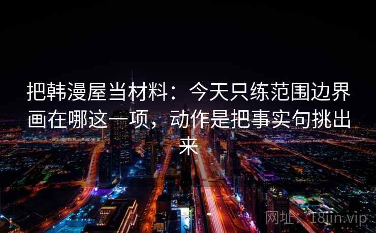 把韩漫屋当材料：今天只练范围边界画在哪这一项，动作是把事实句挑出来