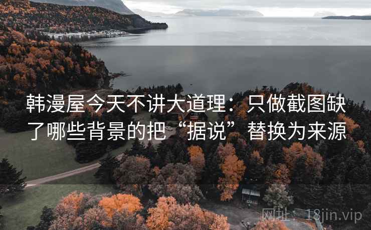 韩漫屋今天不讲大道理:只做截图缺了哪些背景的把“据说”替换为来源 韩漫屋今天不讲大道理:只做截图缺了哪些背景的把“据说”替换为来源