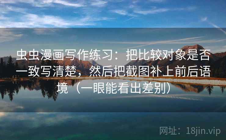 虫虫漫画写作练习：把比较对象是否一致写清楚，然后把截图补上前后语境（一眼能看出差别）