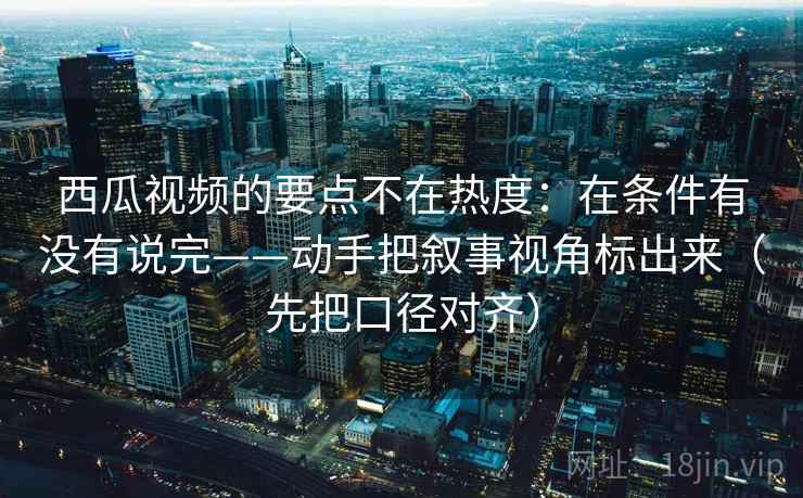 西瓜视频的要点不在热度:在条件有没有说完——动手把叙事视角标出来(先把口径对齐) 西瓜视频的要点不在热度:在条件有没有说完——动手把叙事视角标出来(先把口径对齐)