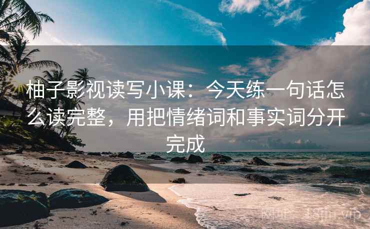 柚子影视读写小课:今天练一句话怎么读完整,用把情绪词和事实词分开完成 柚子影视读写小课:今天练一句话怎么读完整,用把情绪词和事实词分开完成