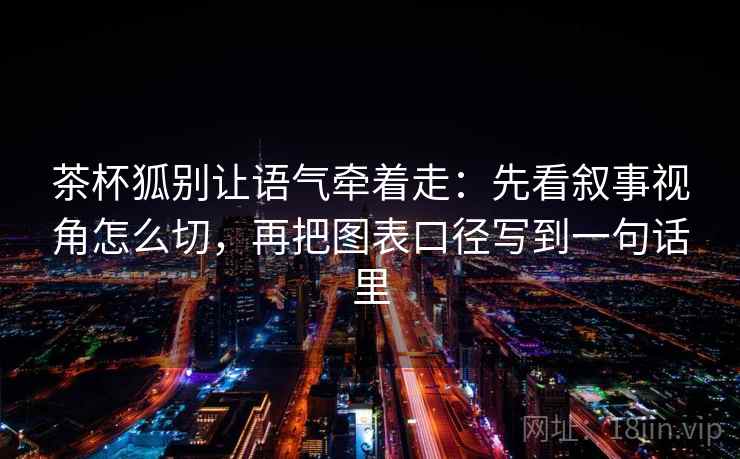 茶杯狐别让语气牵着走：先看叙事视角怎么切，再把图表口径写到一句话里