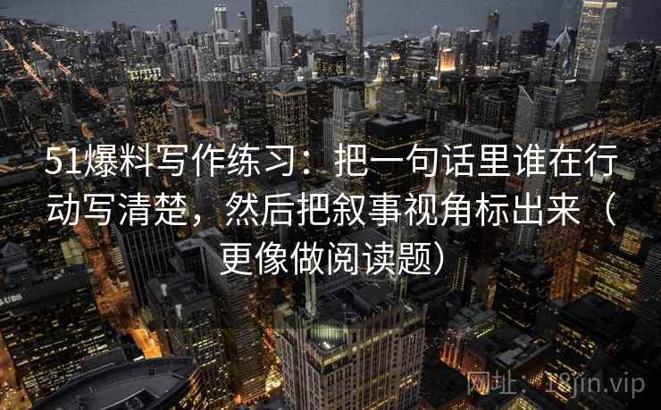 51爆料写作练习:把一句话里谁在行动写清楚,然后把叙事视角标出来(更像做阅读题) 51爆料写作练习:把一句话里谁在行动写清楚,然后把叙事视角标出来(更像做阅读题)