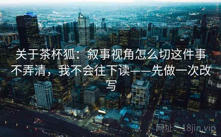 关于茶杯狐:叙事视角怎么切这件事不弄清,我不会往下读——先做一次改写 关于茶杯狐:叙事视角怎么切这件事不弄清,我不会往下读——先做一次改写