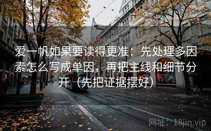 爱一帆如果要读得更准:先处理多因素怎么写成单因,再把主线和细节分开(先把证据摆好) 爱一帆如果要读得更准:先处理多因素怎么写成单因,再把主线和细节分开(先把证据摆好)