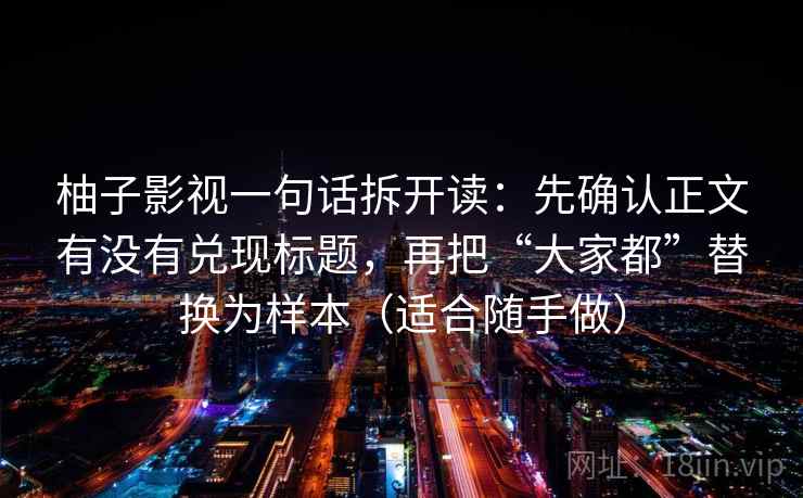 柚子影视一句话拆开读:先确认正文有没有兑现标题,再把“大家都”替换为样本(适合随手做) 柚子影视一句话拆开读:先确认正文有没有兑现标题,再把“大家都”替换为样本(适合随手做)
