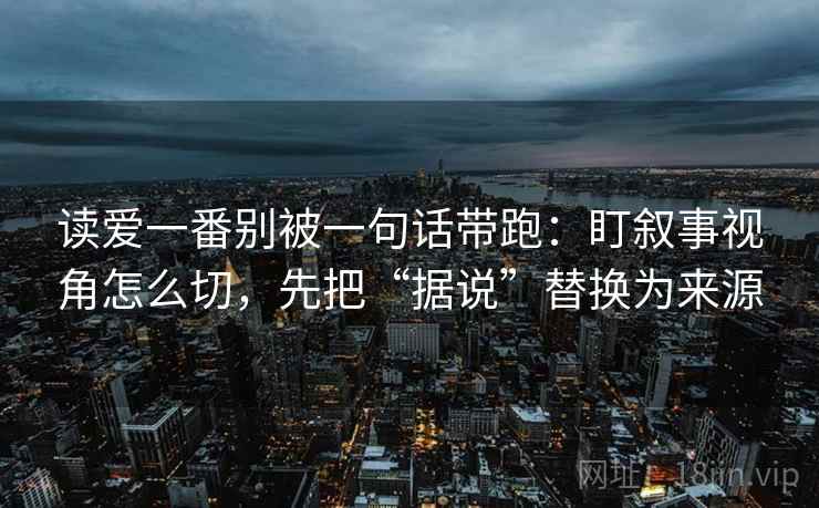 读爱一番别被一句话带跑:盯叙事视角怎么切,先把“据说”替换为来源 读爱一番别被一句话带跑:盯叙事视角怎么切,先把“据说”替换为来源