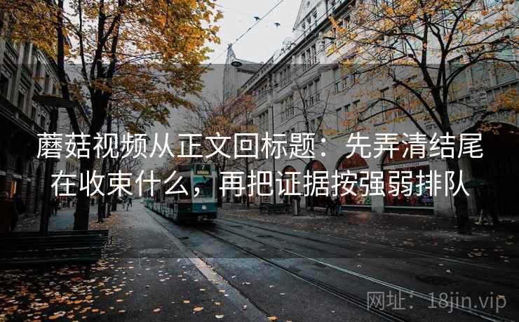 蘑菇视频从正文回标题：先弄清结尾在收束什么，再把证据按强弱排队