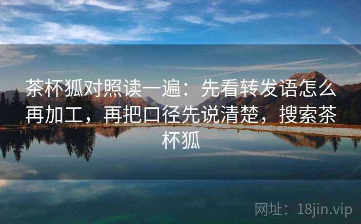 茶杯狐对照读一遍：先看转发语怎么再加工，再把口径先说清楚，搜索茶杯狐
