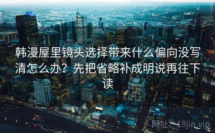韩漫屋里镜头选择带来什么偏向没写清怎么办？先把省略补成明说再往下读