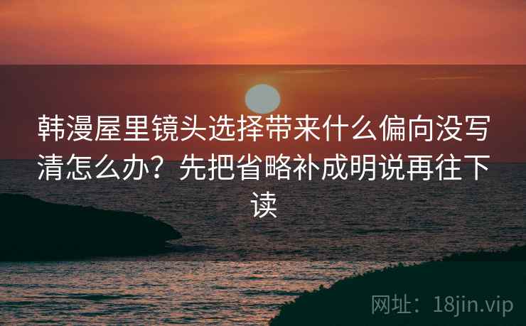 韩漫屋里镜头选择带来什么偏向没写清怎么办？先把省略补成明说再往下读