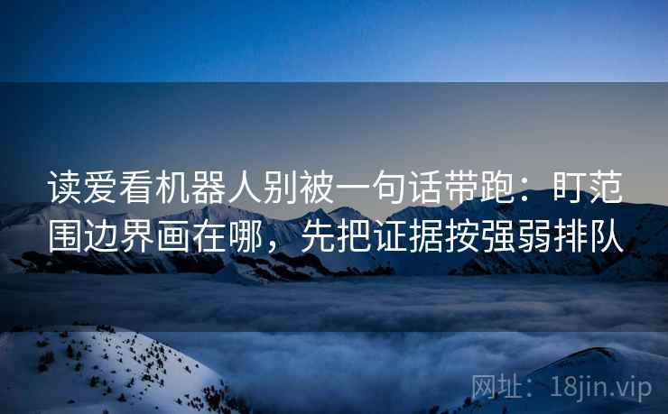 读爱看机器人别被一句话带跑：盯范围边界画在哪，先把证据按强弱排队