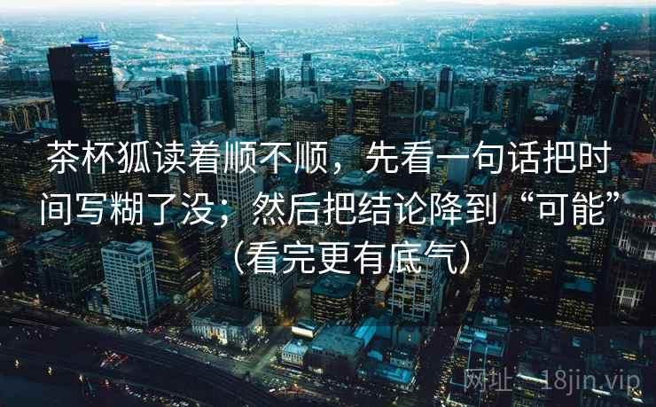 茶杯狐读着顺不顺,先看一句话把时间写糊了没;然后把结论降到“可能”(看完更有底气) 茶杯狐读着顺不顺,先看一句话把时间写糊了没;然后把结论降到“可能”(看完更有底气)